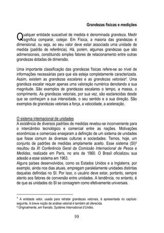 Grandezas físicas e medições


Qualquer entidade suscetível de medida é denominadadas grandezas é
 significa comparar, cotejar. Em Física, a maioria
                                                    grandeza. Medir

dimensional, ou seja, ao seu valor deve estar associada uma unidade de
medida (padrão de referência). Há, porém, algumas grandezas que são
adimensionais, constituindo simples fatores de relacionamento entre outras
grandezas dotadas de dimensão.

Uma importante classificação das grandezas físicas refere-se ao nível de
informações necessárias para que ela esteja completamente caracterizada.
Assim, existem as grandezas escalares e as grandezas vetoriais4. Uma
grandeza escalar requer apenas uma valoração numérica denotando a sua
magnitude. São exemplos de grandezas escalares o tempo, a massa, o
comprimento. As grandezas vetoriais, por sua vez, são esclarecidas desde
que se conheçam a sua intensidade, o seu sentido e a sua direção. São
exemplos de grandezas vetoriais a força, a velocidade, a aceleração.


O sistema internacional de unidades
A existência de diversos padrões de medidas revelou-se inconveniente para
o intercâmbio tecnológico e comercial entre as nações. Motivações
econômicas e comerciais ensejaram a definição de um sistema de unidades
que fosse comum às diversas culturas e sociedades. Temos, hoje, um
conjunto de padrões de medidas amplamente aceito. Esse sistema (SI)5
resultou da XI Conferência Geral da Comissão Internacional de Pesos e
Medidas, realizada em Paris, no ano de 1960. O Brasil oficializou sua
adesão a esse sistema em 1963.
Alguns países desenvolvidos, como os Estados Unidos e a Inglaterra, por
exemplo, ainda nos dias atuais, empregam paralelamente unidades distintas
daquelas definidas no SI. Por isso, o usuário deve estar, portanto, sempre
atento aos fatores de conversão entre unidades. A tendência, no entanto, é
de que as unidades do SI se consagrem como efetivamente universais.


4
   A entidade vetor, usada para retratar grandezas vetoriais, é apresentada no capítulo
seguinte. A breve noção de análise vetorial é também ali oferecida.
5 Originalmente, em francês: Système International d’Unités.



                                         10
 