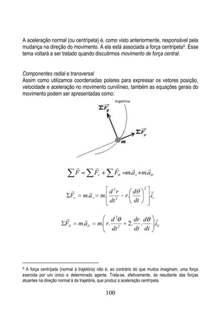 A aceleração normal (ou centrípeta) é, como visto anteriormente, responsável pela
mudança na direção do movimento. A ela está associada a força centrípeta9. Esse
tema voltará a ser tratado quando discutirmos movimento de força central.


Componentes radial e transversal
Assim como utilizamos coordenadas polares para expressar os vetores posição,
velocidade e aceleração no movimento curvilíneo, também as equações gerais do
movimento podem ser apresentadas como:




                                                            
                                F      Fr         F     m.a r m.a

                                          d 2r           d
                                                                  2
                                                                       
                           Fr       m.a r m. 2          r.            .ir
                                            dt             dt

                                              d2            dr d 
                       F        m.a     m. r.            2.     .   .i
                                                dt 2          dt dt




9 A força centrípeta (normal à trajetória) não é, ao contrário do que muitos imaginam, uma força
exercida por um único e determinado agente. Trata-se, efetivamente, da resultante das forças
atuantes na direção normal à da trajetória, que produz a aceleração centrípeta.

                                             100
 
