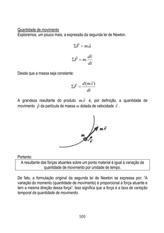 Quantidade de movimento
Exploremos, um pouco mais, a expressão da segunda lei de Newton.
                                           
                                     F    m.a

                                              
                                              dv
                                    F    m.
                                              dt

Desde que a massa seja constante:

                                              
                                         d (m.v )
                                    F
                                            dt
                                         
A grandeza resultante do produto m.v é, por definição, a quantidade de
                                                        
movimento p da partícula de massa m dotada de velocidade v .




Portanto:
  A resultante das forças atuantes sobre um ponto material é igual à variação da
                 quantidade de movimento por unidade de tempo.

De fato, a formulação original da segunda lei de Newton se expressa por: “A
variação do momento (quantidade de movimento) é proporcional à força atuante e
tem a mesma direção dessa força”. Isso significa que a força é a taxa de variação
temporal da quantidade de movimento.




                                        101
 