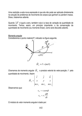 Uma restrição a esta nova expressão é que ela não pode ser aplicada diretamente
na solução de problemas de movimento de corpos que ganham ou perdem massa.
Disso, trataremos adiante.
           
Quando F é igual a zero, também nula é a taxa de variação da quantidade de
movimento. Temos, assim, um princípio importante: o da conservação da
quantidade de movimento (ou momento linear), como será discutido adiante.


Momento angular
Consideremos o ponto material P, indicado na figura seguinte.




                                               
                                   Ho       r (m.v )
                                                                       
Chamamos de momento angular H o o produto vetorial do vetor-posição r pela
quantidade de movimento. Assim:
                                                        
                                  i           j           k
                         
                         Ho       x          y            z
                                 m.v x      m.v y        m.v z
Observemos que:
                                      v         v.sen
                                                    d
                                      v          r.
                                                    dt

O módulo do vetor momento angular é dado por:

                                          102
 