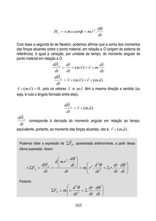d
                            Ho   r.m.v.sen            m.r 2 .
                                                                dt

Com base a segunda lei de Newton, podemos afirmar que a soma dos momentos
das forças atuantes sobre o ponto material, em relação a O (origem do sistema de
referência), é igual à variação, por unidade de tempo, do momento angular do
ponto material em relação a O.
                                                  
                        dH o     dr             dv
                                     (m.v ) r m.
                         dt      dt               dt
                           
                         dH o                  
                                  v (m.v ) r (m.a )
                          dt
                                     
v (m.v )      0 , pois os vetores v e m.v têm a mesma direção e sentido (ou
seja, é nulo o ângulo formado entre eles).
                                   
                                 dH o              
                                              r ( m.a )
                                  dt
   
 dH o
        corresponde à derivada do momento angular em relação ao tempo,
  dt
                                                                   
equivalente, portanto, ao momento das forças atuantes, isto é, r (m.a ) .

                                      
 Podemos obter a expressão de         F , apresentada anteriormente, a partir dessa
 última expressão. Assim:

                                        d
                            d m.r 2 .
                dH o                    dt                    d2            dr d
      r. F                                         m. r 2 .          2.r.     .
                 dt              dt                           dt 2          dt dt

 Portanto:
                                      d2                 dr d
                            F    m. r. 2            2.     .
                                      dt                 dt dt

                                             103
 