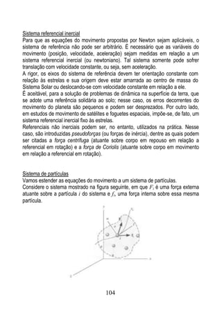 Sistema referencial inercial
Para que as equações do movimento propostas por Newton sejam aplicáveis, o
sistema de referência não pode ser arbitrário. É necessário que as variáveis do
movimento (posição, velocidade, aceleração) sejam medidas em relação a um
sistema referencial inercial (ou newtoniano). Tal sistema somente pode sofrer
translação com velocidade constante, ou seja, sem aceleração.
A rigor, os eixos do sistema de referência devem ter orientação constante com
relação às estrelas e sua origem deve estar amarrada ao centro de massa do
Sistema Solar ou deslocando-se com velocidade constante em relação a ele.
É aceitável, para a solução de problemas de dinâmica na superfície da terra, que
se adote uma referência solidária ao solo; nesse caso, os erros decorrentes do
movimento do planeta são pequenos e podem ser desprezados. Por outro lado,
em estudos de movimento de satélites e foguetes espaciais, impõe-se, de fato, um
sistema referencial inercial fixo às estrelas.
Referenciais não inerciais podem ser, no entanto, utilizados na prática. Nesse
caso, são introduzidas pseudoforças (ou forças de inércia), dentre as quais podem
ser citadas a força centrífuga (atuante sobre corpo em repouso em relação a
referencial em rotação) e a força de Coriolis (atuante sobre corpo em movimento
em relação a referencial em rotação).


Sistema de partículas
Vamos estender as equações do movimento a um sistema de partículas.
Considere o sistema mostrado na figura seguinte, em que Fi é uma força externa
atuante sobre a partícula i do sistema e fi, uma força interna sobre essa mesma
partícula.




                                      104
 