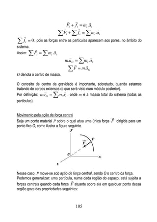                   
                                 Fi    fi         mi .ai
                                                         
                               Fi           fi         mi .ai
    
    fi     0 , pois as forças entre as partículas aparecem aos pares, no âmbito do
sistema.
                        
Assim:        Fi     mi .ai
                                                     
                                m.aG              mi .ai
                                                  
                                       F         m.aG
G denota o centro de massa.

O conceito de centro de gravidade é importante, sobretudo, quando estamos
tratando de corpos extensos (o que será visto num módulo posterior).
                              
Por definição: m.rG       mi .ri , onde m é a massa total do sistema (todas as
partículas)


Movimento pela ação de força central
                                                           
Seja um ponto material P sobre o qual atua uma única força F dirigida para um
ponto fixo O, como ilustra a figura seguinte.




Nesse caso, P move-se sob ação de força central, sendo O o centro da força.
Podemos generalizar: uma partícula, numa dada região do espaço, está sujeita a
                                   
forças centrais quando cada força F atuante sobre ela em qualquer ponto dessa
região goza das propriedades seguintes:



                                       105
 