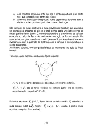a) está orientada segundo a linha que liga o ponto da partícula a um ponto
        fixo, que corresponde ao centro das forças;
     b) apresenta intensidade (magnitude) numa dependência funcional com a
        distância entre o ponto da partícula e o centro das forças.

São exemplos de forças centrais: i) a força gravitacional (atrativa) que atua sobre
um planeta pela presença do Sol; ii) a força elétrica sobre um elétron devido ao
núcleo positivo de um átomo. O movimento planetário e o movimento de veículos
espaciais ao redor da Terra são movimentos sob ação de forças centrais. Um
aspecto que, em geral, caracteriza uma força central é que a sua intensidade varia
inversamente com o quadrado da distância entre a partícula a ela submetida e o
centro dessa força.
Justifica-se, portanto, o estudo particularizado do movimento sob ação de forças
centrais.

Tomemos, como exemplo, o esboço da figura seguinte:




    P1, P2 e P3 são pontos de localização da partícula, em diferentes instantes.
            
    F1 , F2 e F3 são as forças exercidas na partícula quanto esta se encontra,
    respectivamente, nos pontos P1, P2 e P3.


                                                                          
Podemos expressar Fi (i=1, 2, 3) em termos do vetor unitário ri associado a
                                                    
cada direção radial OPi . Assim:            Fi    Fi .ri   ( Fi , escalar, é positivo (força
repulsiva) ou negativo (força atrativa)).




                                            106
 