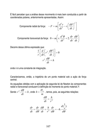 É fácil perceber que a análise desse movimento é mais bem conduzida a partir de
coordenadas polares, anteriormente apresentadas. Assim:

                                                                          2
                                                    d 2r            d
          Componente radial da força:         F   m. 2           r.
                                                    dt              dt


                                                          d2           dr d
       Componente transversal da força: 0         m. r.           2.     .
                                                          dt 2         dt dt

Decorre dessa última expressão que:
                                1 d 2 d
                                 .     r .           0
                                r dt       dt
                                        d
                                   r 2.       h
                                        dt

onde h é uma constante de integração.


Caracterizemos, então, a trajetória de um ponto material sob a ação de força
central.
As equações obtidas com a aplicação da segunda lei de Newton às componentes
radial e transversal conduzem à definição do momento do ponto material P.
              d                Ho
Sendo r 2 .        h , onde h       , temos, pois, as seguintes relações:
              dt               m
                                  d        h
                                  dt r 2
                                                         1
                                                      d( )
                     dr    dr d         h dr
                             .           .          h. r
                     dt    d dt r 2 d                  d




                                        107
 
