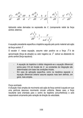 dr                 dr                        1                 1
           d(   )             d( )                     d( )              d2( )
d 2r         dt . d       h               h d                      h2
                             . dt           .        h. r              .    r
dt 2        d     dt     r 2
                               d          r2 d          d          r 2
                                                                          d 2


Aplicando estas derivadas na expressão de Fr (componente radial da força
central, obtemos:
                               1
                            d2( )
                               r      1          F
                             d 2      r            1
                                           m.h 2 .( ) 2
                                                   r
A equação precedente especifica a trajetória seguida pelo ponto material sob ação
                  
da força central F .
                                                                          
O escalar F, nessa equação, assume valor positivo se a força F é de
                                                       
aproximação (força de atração) ou valor negativo se F estiver se afastando do
ponto central (força repulsiva).


       -    A equação da trajetória é obtida integrando-se a equação diferencial
            acima para (1/r) em função de ; as constantes de integração são
            determinadas com base nas condições iniciais;
       -    Em caso de aplicação específica, como na mecânica espacial, a
            equação diferencial anterior assume aspecto mais bem definido, em
            geral, mais simples.


Força centrípeta
A situação mais simples de movimento sob ação de força central é aquela em que
uma partícula descreve movimento circular uniforme. Nesse caso, a força
resultante será orientada para o centro da trajetória (circunferência) e será
responsável unicamente pela variação de direção da velocidade.




                                       108
 