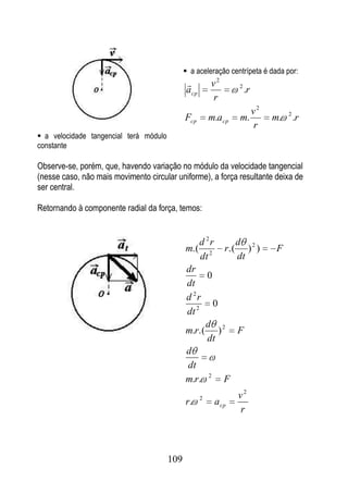  a aceleração centrípeta é dada por:
                                                        v2           2
                                              a cp                        .r
                                                         r
                                                                               v2        2
                                              Fcp        m.a cp       m.            m.       .r
                                                                               r
 a velocidade tangencial terá módulo
constante

Observe-se, porém, que, havendo variação no módulo da velocidade tangencial
(nesse caso, não mais movimento circular uniforme), a força resultante deixa de
ser central.

Retornando à componente radial da força, temos:


                                                     d 2r            d 2
                                              m.(              r.(      ) )         F
                                                     dt 2            dt
                                              dr
                                                   0
                                              dt
                                              d 2r
                                                     0
                                              dt 2
                                                   d
                                              m.r.( ) 2 F
                                                   dt
                                              d
                                              dt
                                              m.r. 2 F
                                                     2               v2
                                              r.            a cp
                                                                     r




                                        109
 