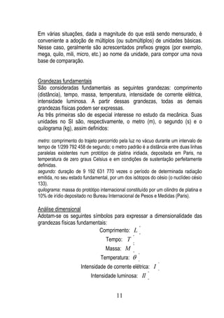 Em várias situações, dada a magnitude do que está sendo mensurado, é
conveniente a adoção de múltiplos (ou submúltiplos) de unidades básicas.
Nesse caso, geralmente são acrescentados prefixos gregos (por exemplo,
mega, quilo, mili, micro, etc.) ao nome da unidade, para compor uma nova
base de comparação.


Grandezas fundamentais
São consideradas fundamentais as seguintes grandezas: comprimento
(distância), tempo, massa, temperatura, intensidade de corrente elétrica,
intensidade luminosa. A partir dessas grandezas, todas as demais
grandezas físicas podem ser expressas.
As três primeiras são de especial interesse no estudo da mecânica. Suas
unidades no SI são, respectivamente, o metro (m), o segundo (s) e o
quilograma (kg), assim definidos:

metro: comprimento do trajeto percorrido pela luz no vácuo durante um intervalo de
tempo de 1/299 792 458 de segundo; o metro padrão é a distância entre duas linhas
paralelas existentes num protótipo de platina iridiada, depositada em Paris, na
temperatura de zero graus Celsius e em condições de sustentação perfeitamente
definidas.
segundo: duração de 9 192 631 770 vezes o período de determinada radiação
emitida, no seu estado fundamental, por um dos isótopos do césio (o nuclídeo césio
133).
quilograma: massa do protótipo internacional constituído por um cilindro de platina e
10% de irídio depositado no Bureau Internacional de Pesos e Medidas (Paris).

Análise dimensional
Adotam-se os seguintes símbolos para expressar a dimensionalidade das
grandezas físicas fundamentais:
                           Comprimento: L
                                   Tempo: T
                                   Massa: M
                                Temperatura:
                      Intensidade de corrente elétrica: I
                           Intensidade luminosa: Il


                                        11
 