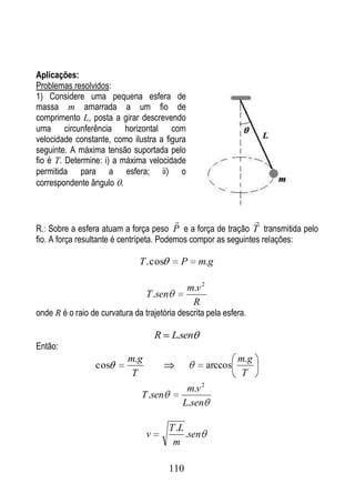 Aplicações:
Problemas resolvidos:
1) Considere uma pequena esfera de
massa m amarrada a um fio de
comprimento L, posta a girar descrevendo
uma circunferência horizontal com
velocidade constante, como ilustra a figura
seguinte. A máxima tensão suportada pelo
fio é T. Determine: i) a máxima velocidade
permitida para a esfera; ii) o
correspondente ângulo .


                                                                      
R.: Sobre a esfera atuam a força peso P e a força de tração T transmitida pelo
fio. A força resultante é centrípeta. Podemos compor as seguintes relações:

                               T . cos         P   m.g

                                                m.v 2
                                 T .sen
                                                 R
onde R é o raio de curvatura da trajetória descrita pela esfera.

                                     R    L.sen
Então:
                           m.g                                   m.g
                  cos                                   arccos
                            T                                     T
                                                m.v 2
                                T .sen
                                               L.sen

                                          T .L
                                 v             .sen
                                           m

                                          110
 