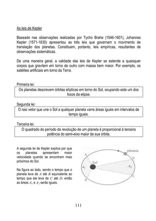 As leis de Kepler

Baseado nas observações realizadas por Tycho Brahe (1546-1601), Johannes
Kepler (1571-1630) apresentou as três leis que governam o movimento de
translação dos planetas. Constituem, portanto, leis empíricas, resultantes de
observações sistemáticas.

De uma maneira geral, a validade das leis de Kepler se estende a quaisquer
corpos que gravitem em torno de outro com massa bem maior. Por exemplo, os
satélites artificiais em torno da Terra.


Primeira lei:
 Os planetas descrevem órbitas elípticas em torno do Sol, ocupando este um dos
                                focos da elipse.

Segunda lei:
 O raio vetor que une o Sol a qualquer planeta varre áreas iguais em intervalos de
                                   tempo iguais.

Terceira lei:
   O quadrado do período de revolução de um planeta é proporcional à terceira
                  potência do semi-eixo maior da sua órbita.


A segunda lei de Kepler explica por que
os     planetas   apresentam      maior
velocidade quando se encontram mais
próximos do Sol.

Na figura ao lado, sendo o tempo que o
planeta leva de A até B equivalente ao
tempo que ele leva de C até D, então
as áreas A1 e A2 serão iguais.




                                          111
 