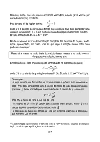 Dizemos, então, que um planeta apresenta velocidade areolar (área varrida por
unidade de tempo) constante.
                                            T2
Pela terceira lei de Kepler, temos:                 k
                                            R3
onde T é o período de revolução (tempo que o planeta leva para completar uma
volta em torno do Sol) e R o raio médio de sua órbita (aproximadamente circular).
O valor aproximado de k é 3.10-19 s2/m3.

Coube a Newton fazer a demonstração completa das três leis de Kepler, tendo,
ainda, apresentado, em 1686, uma lei que rege a atração mútua entre duas
partículas quaisquer.

 Massa atrai massa na razão direta do produto dessas massas e na razão inversa
                      do quadrado da distância entre elas.

Simbolicamente, esse enunciado pode ser traduzido na expressão seguinte:
                                                 m1 .m2
                                      F     G
                                                  d2
onde G é a constante da gravitação universal10 (No SI, vale 6,67.10-11N.m²/kg²).

     Observações:
     - a força exercida pela Terra sobre um corpo de massa m, próximo a ele, denomina-se
            
     peso ( P ) e pode ser expresso como o produto da massa do corpo pela aceleração da
                                                                      
     gravidade g (vetor orientado para o centro da Terra). O módulo de g é dado por:
                                                  M
                                        g    G.
                                                  R2
     onde M é a massa da Terra e R, o raio da Terra
                                                                           
     - os valores de   P e de g variam com a altitude (maior altitude, menor g ) e a
                                                          
     latitude do ponto considerado (maior latitude, maior g )
     - a aceleração da queda dos corpos na Terra tem a mesma origem que a aceleração
     que mantém a Lua em órbita.


10 A determinação experimental de G somente coube a Henry Cavendish, utilizando a balança de
torção, um século após a publicação da teoria de Newton.

                                            112
 