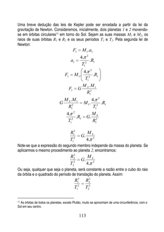 Uma breve dedução das leis de Kepler pode ser encetada a partir da lei da
gravitação de Newton. Consideremos, inicialmente, dois planetas 1 e 2 movendo-
se em órbitas circulares11 em torno do Sol. Sejam as suas massas M1 e M2, os
raios de suas órbitas R1 e R2 e os seus períodos T1 e T2. Pela segunda lei de
Newton:
                                             F1       M 1 .a1
                                                   4. 2
                                         a1             .R1
                                                    T12
                                                      4. 2
                                   F1        M 1.          .R1
                                                       T12
                                                      M S .M 1
                                        F1        G
                                                        R12
                                   M S .M 1                   4. 2
                               G                      M 1.         .R1
                                     R12                       T12
                                    4. 2                      MS
                                         .R1            G.
                                     T12                      R12

                                        R13             MS
                                                   G.
                                        T12             4. 2
Note-se que a expressão do segundo membro independe da massa do planeta. Se
aplicarmos o mesmo procedimento ao planeta 2, encontramos:
                                          3
                                        R2              MS
                                                   G.
                                        T22             4. 2
Ou seja, qualquer que seja o planeta, será constante a razão entre o cubo do raio
da órbita e o quadrado do período de translação do planeta. Assim:
                                             R13        R23


                                             T12        T22

11As órbitas de todos os planetas, exceto Plutão, muito se aproximam de uma circunferência, com o
Sol em seu centro.

                                                  113
 