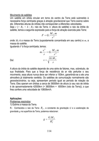 Movimento de satélites
Um satélite em órbita circular em torno do centro da Terra está submetido à
necessária força centrípeta graças à atração gravitacional que Terra exerce sobre
ele. Diferentes alturas de órbitas irão corresponder a diferentes velocidades.
Seja r (= RT + h ; RT: raio da Terra; h: altura do satélite) o raio da órbita do
satélite, temos a seguinte expressão para a força de atração exercida pela Terra:
                                             M T .m
                                 F      G.
                                              r2
onde MT é a massa da Terra (supostamente concentrada em seu centro) e m, a
massa do satélite.
Igualando F à força centrípeta, temos:
                                   v2         M T .m
                              m.         G.
                                   r             r2
                                             G.M T
Daí:                               v
                                               r

A altura da órbita do satélite depende de uma série de fatores, mas, sobretudo, de
sua finalidade. Para que a força de resistência do ar não perturbe o seu
movimento, essa altura nunca deve ser inferior a 150km, garantindo-se a ele uma
atmosfera já totalmente rarefeita. Os satélites de comunicação normalmente são
geoestacionários, ou seja, apresentam período igual ao período de rotação da
Terra. Eles operam em órbitas a cerca de 36000km de altura (o seu raio de órbita
é de aproximadamente 42000km (= 36000km + 6000km (raio da Terra)), o que
lhes confere uma velocidade de 10800km/h.


Aplicações:
Problemas resolvidos:
1) Estime a massa da Terra.
R.: Conhecidos o raio da Terra RT , a constante da gravitação G e a aceleração da
gravidade g na superfície da Terra, podemos relacionar:

                                         G.M T
                                   g        2
                                          RT


                                        114
 