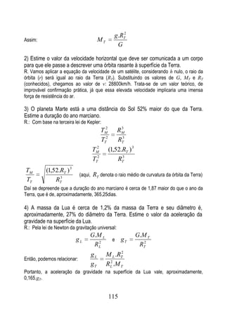 2
                                                 g .RT
Assim:                                 MT
                                                   G

2) Estime o valor da velocidade horizontal que deve ser comunicada a um corpo
para que ele passe a descrever uma órbita rasante à superfície da Terra.
R. Vamos aplicar a equação da velocidade de um satélite, considerando h nulo, o raio da
órbita (r) será igual ao raio da Terra (RT). Substituindo os valores de G, MT e RT
(conhecidos), chegamos ao valor de v: 28800km/h. Trata-se de um valor teórico, de
improvável confirmação prática, já que essa elevada velocidade implicaria uma imensa
força de resistência do ar.

3) O planeta Marte está a uma distância do Sol 52% maior do que da Terra.
Estime a duração do ano marciano.
R.: Com base na terceira lei de Kepler:
                                           2         3
                                         TM         RM
                                         TT2         3
                                                    RT
                                     2
                                   TM          (1,52.RT ) 3
                                   TT2             RT3


TM         (1,52.RT ) 3
                 3
                             (aqui, RT denota o raio médio de curvatura da órbita da Terra)
TT             RT
Daí se depreende que a duração do ano marciano é cerca de 1,87 maior do que o ano da
Terra, que é de, aproximadamente, 365,25dias.

4) A massa da Lua é cerca de 1,2% da massa da Terra e seu diâmetro é,
aproximadamente, 27% do diâmetro da Terra. Estime o valor da aceleração da
gravidade na superfície da Lua.
R.: Pela lei de Newton da gravitação universal:
                                  G.M L                       G.M T
                          gL         2
                                                e    gT
                                   RL                          RT2
                                                  2
                                  gL        M L .RT
Então, podemos relacionar:                   2
                                  gT        RL .M T
Portanto, a aceleração da gravidade na superfície da Lua vale, aproximadamente,
0,165.gT.


                                               115
 