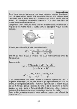 Marés oceânicas
Como vimos, o campo gravitacional varia com o inverso do quadrado da distância.
Num corpo extenso (não pontual) deve ser reconhecido que a força originada desse
campo varia entre os pontos desse corpo. Um exemplo está na força exercida pela Lua
sobre a Terra – nas partes da Terra mais próximas da Lua, a força é mais intensa do
que nas partes mais afastadas da Lua.
Comparemos a força sobre uma massa m na face da Terra voltada para a Lua com a
força sobre uma mesma massa m situada, agora, na face oposta. A figura seguinte
esclarece:




A diferença entre essas forças pode assim ser estimada:
                                    M L .m           M L .m
                         F    G.               G.
                                   (d R) 2          (d R) 2
onde ML é a massa da Lua; R, o raio da Terra e d, a distância entre os centros da
Terra e da Lua.

Desenvolvendo:
                             G.M L .m. (d R) 2 (d R) 2
                     F
                                  (d R) 2 .(d R) 2

                             G.M L .m.d .R      4.G.M L .m.R
                      F
                             (d 2 R 2 ) 2           d3
O Sol também exerce força sobre a massa m situada na superfície na Terra. A
magnitude dessa força é, de fato, bem maior do que aquela exercida pela Lua. No
entanto, a diferença calculada acima é muito mais significativa em se tratando da Lua
do que do Sol (isso porque a distância da Terra ao Sol é praticamente a mesma
qualquer que seja o ponto da Terra considerado). Imaginemos, então, a massa m
aludida sendo as águas do mar; temos, nesse caso, o fenômeno das marés.
Assim também se explica por que as marés oceânicas recebem maior influência da
Lua do que do Sol.


                                       116
 