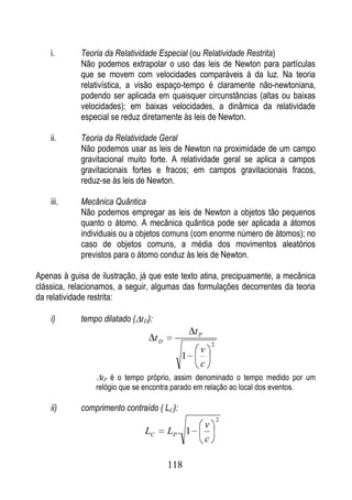 i.      Teoria da Relatividade Especial (ou Relatividade Restrita)
            Não podemos extrapolar o uso das leis de Newton para partículas
            que se movem com velocidades comparáveis à da luz. Na teoria
            relativística, a visão espaço-tempo é claramente não-newtoniana,
            podendo ser aplicada em quaisquer circunstâncias (altas ou baixas
            velocidades); em baixas velocidades, a dinâmica da relatividade
            especial se reduz diretamente às leis de Newton.

    ii.     Teoria da Relatividade Geral
            Não podemos usar as leis de Newton na proximidade de um campo
            gravitacional muito forte. A relatividade geral se aplica a campos
            gravitacionais fortes e fracos; em campos gravitacionais fracos,
            reduz-se às leis de Newton.

    iii.    Mecânica Quântica
            Não podemos empregar as leis de Newton a objetos tão pequenos
            quanto o átomo. A mecânica quântica pode ser aplicada a átomos
            individuais ou a objetos comuns (com enorme número de átomos); no
            caso de objetos comuns, a média dos movimentos aleatórios
            previstos para o átomo conduz às leis de Newton.

Apenas à guisa de ilustração, já que este texto atina, precipuamente, a mecânica
clássica, relacionamos, a seguir, algumas das formulações decorrentes da teoria
da relatividade restrita:

    i)      tempo dilatado ( tD):
                                                  tP
                                    tD
                                                           2
                                                   v
                                            1
                                                   c
                   tP é o tempo próprio, assim denominado o tempo medido por um
                 relógio que se encontra parado em relação ao local dos eventos.

    ii)     comprimento contraído ( LC):
                                                               2
                                                       v
                               LC        LP . 1
                                                       c

                                         118
 