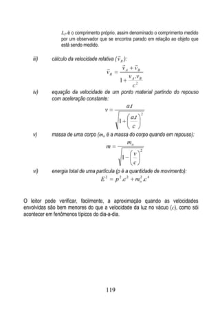 LP é o comprimento próprio, assim denominado o comprimento medido
                por um observador que se encontra parado em relação ao objeto que
                está sendo medido.
                                               
    iii)    cálculo da velocidade relativa ( v R ):
                                                   
                                                  vA
                                                    vB
                                        vR
                                                  v .v
                                                1 A2B
                                                   c
    iv)     equação da velocidade de um ponto material partindo do repouso
            com aceleração constante:
                                                       a.t
                                       v
                                                                 2
                                                         a.t
                                               1
                                                          c
    v)      massa de uma corpo (mo é a massa do corpo quando em repouso):
                                                       mo
                                        m
                                                                 2
                                                             v
                                                   1
                                                             c
    vi)     energia total de uma partícula (p é a quantidade de movimento):
                                     E2       p 2 .c 2       mo .c 4
                                                              2




O leitor pode verificar, facilmente, a aproximação quando as velocidades
envolvidas são bem menores do que a velocidade da luz no vácuo (c), como sói
acontecer em fenômenos típicos do dia-a-dia.




                                        119
 