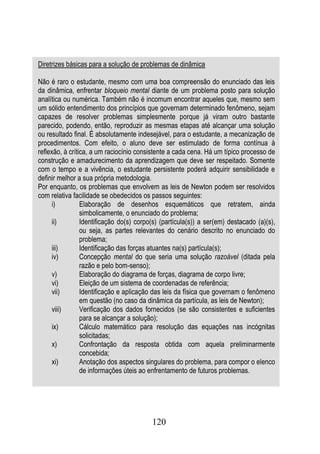 Diretrizes básicas para a solução de problemas de dinâmica

Não é raro o estudante, mesmo com uma boa compreensão do enunciado das leis
da dinâmica, enfrentar bloqueio mental diante de um problema posto para solução
analítica ou numérica. Também não é incomum encontrar aqueles que, mesmo sem
um sólido entendimento dos princípios que governam determinado fenômeno, sejam
capazes de resolver problemas simplesmente porque já viram outro bastante
parecido, podendo, então, reproduzir as mesmas etapas até alcançar uma solução
ou resultado final. É absolutamente indesejável, para o estudante, a mecanização de
procedimentos. Com efeito, o aluno deve ser estimulado de forma contínua à
reflexão, à crítica, a um raciocínio consistente a cada cena. Há um típico processo de
construção e amadurecimento da aprendizagem que deve ser respeitado. Somente
com o tempo e a vivência, o estudante persistente poderá adquirir sensibilidade e
definir melhor a sua própria metodologia.
Por enquanto, os problemas que envolvem as leis de Newton podem ser resolvidos
com relativa facilidade se obedecidos os passos seguintes:
      i)         Elaboração de desenhos esquemáticos que retratem, ainda
                 simbolicamente, o enunciado do problema;
      ii)        Identificação do(s) corpo(s) (partícula(s)) a ser(em) destacado (a)(s),
                 ou seja, as partes relevantes do cenário descrito no enunciado do
                 problema;
      iii)       Identificação das forças atuantes na(s) partícula(s);
      iv)        Concepção mental do que seria uma solução razoável (ditada pela
                 razão e pelo bom-senso);
      v)         Elaboração do diagrama de forças, diagrama de corpo livre;
      vi)        Eleição de um sistema de coordenadas de referência;
      vii)       Identificação e aplicação das leis da física que governam o fenômeno
                 em questão (no caso da dinâmica da partícula, as leis de Newton);
      viii)      Verificação dos dados fornecidos (se são consistentes e suficientes
                 para se alcançar a solução);
      ix)        Cálculo matemático para resolução das equações nas incógnitas
                 solicitadas;
      x)         Confrontação da resposta obtida com aquela preliminarmente
                 concebida;
      xi)        Anotação dos aspectos singulares do problema, para compor o elenco
                 de informações úteis ao enfrentamento de futuros problemas.




                                          120
 