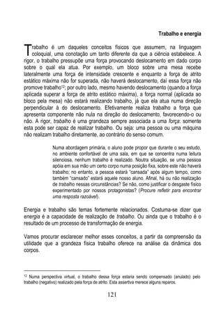 Trabalho e energia


T   rabalho é um daqueles conceitos físicos que assumem, na linguagem
    coloquial, uma conotação um tanto diferente da que a ciência estabelece. A
rigor, o trabalho pressupõe uma força provocando deslocamento em dado corpo
sobre o qual ela atua. Por exemplo, um bloco sobre uma mesa recebe
lateralmente uma força de intensidade crescente e enquanto a força de atrito
estático máxima não for superada, não haverá deslocamento, daí essa força não
promove trabalho12; por outro lado, mesmo havendo deslocamento (quando a força
aplicada superar a força de atrito estático máxima), a força normal (aplicada ao
bloco pela mesa) não estará realizando trabalho, já que ela atua numa direção
perpendicular à do deslocamento. Efetivamente realiza trabalho a força que
apresenta componente não nula na direção do deslocamento, favorecendo-o ou
não. A rigor, trabalho é uma grandeza sempre associada a uma força: somente
esta pode ser capaz de realizar trabalho. Ou seja: uma pessoa ou uma máquina
não realizam trabalho diretamente, ao contrário do senso comum.

              Numa abordagem primária, o aluno pode propor que durante o seu estudo,
              no ambiente confortável de uma sala, em que se concentra numa leitura
              silenciosa, nenhum trabalho é realizado. Noutra situação, se uma pessoa
              apóia em sua mão um certo corpo numa posição fixa, sobre este não haverá
              trabalho; no entanto, a pessoa estará “cansada” após algum tempo, como
              também “cansado” estará aquele nosso aluno. Afinal, há ou não realização
              de trabalho nessas circunstâncias? Se não, como justificar o desgaste físico
              experimentado por nossos protagonistas? (Procure refletir para encontrar
              uma resposta razoável).

Energia e trabalho são temas fortemente relacionados. Costuma-se dizer que
energia é a capacidade de realização de trabalho. Ou ainda que o trabalho é o
resultado de um processo de transformação de energia.

Vamos procurar esclarecer melhor esses conceitos, a partir da compreensão da
utilidade que a grandeza física trabalho oferece na análise da dinâmica dos
corpos.



12 Numa perspectiva virtual, o trabalho dessa força estaria sendo compensado (anulado) pelo
trabalho (negativo) realizado pela força de atrito. Esta assertiva merece alguns reparos.

                                           121
 