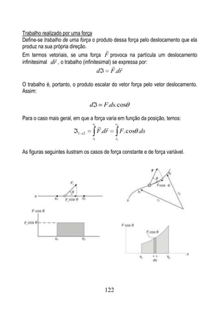 Trabalho realizado por uma força
Define-se trabalho de uma força o produto dessa força pelo deslocamento que ela
produz na sua própria direção.
                                          
Em termos vetoriais, se uma força F provoca na partícula um deslocamento
               
infinitesimal dr , o trabalho (infinitesimal) se expressa por:
                                                
                                       d       F .dr

O trabalho é, portanto, o produto escalar do vetor força pelo vetor deslocamento.
Assim:

                                d          F.ds. cos

Para o caso mais geral, em que a força varia em função da posição, temos:
                                 r2
                                               s2

                          1 2          F .dr          F . cos .ds
                                  r1             s1


As figuras seguintes ilustram os casos de força constante e de força variável.




                                           122
 