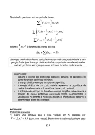 Se várias forças atuam sobre a partícula, temos:
                                    s2             v2

                                         Ft .ds         m.v.dv
                                    s1             v1
                            s2
                                             1      2      1
                                 Ft .ds        .m.v 2        .m.v12
                            s1
                                             2             2
                                            1      2      1
                             U1      2        .m.v 2        .m.v12
                                            2             2
          1
O termo     .m.v 2 é denominado energia cinética.
          2
                            Ec1       Ep1 2 Ec2

A energia cinética final de uma partícula ao mover-se de uma posição inicial a uma
 posição final é igual à energia cinética inicial dessa partícula somada ao trabalho
   realizado por todas as forças que atuam sobre ela durante o deslocamento.


    Observações:
    - trabalho e energia são grandezas escalares; portanto, as operações de
       soma devem ser algébricas ordinárias;
    - a energia cinética é sempre uma grandeza positiva;
    - a energia cinética de um ponto material representa a capacidade de
       realizar trabalho associada à velocidade desse ponto material;
    - a aplicação do princípio do trabalho e energia simplifica sobremaneira a
       solução de muitos problemas envolvendo forças, deslocamentos e
       velocidades. No entanto, o método do trabalho e energia não é aplicável à
       determinação direta da aceleração.


Aplicações:
Problemas resolvidos:
1) Sobre uma partícula atua a força variável, em N, expressa por
               
F 1,5.x.i 3. j (com x em metros). Determine o trabalho realizado por essa

                                             125
 