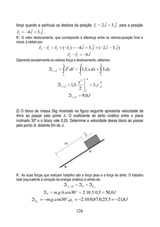               
força quando a partícula se desloca da posição r1                               2.i 3. j para a posição
             
r2      4.i 3. j .
R.: O vetor deslocamento, que corresponde à diferença entre os vetores-posição final e
inicial, é obtido por:
                                                        
                   r2   r1    r2    ( r1 )   4.i 3. j ( 2.i 3. j )
                                                 
                                       r2 r1     6.i
Operando escalarmente os vetores força e deslocamento, obtemos:
                                    r2
                                                   4                      3

                             1 2         F .dr           1,5.x.dx               3.dy
                                    r1               2                      3
                                                                 4
                                                  x2                        3
                                   1 2       1,5.                    3. y   3
                                                  2          2

                                             1   2       9,0 J


2) O bloco de massa 2kg mostrado na figura seguinte apresenta velocidade de
4m/s ao passar pelo ponto A. O coeficiente de atrito cinético entre o plano
inclinado 30º e o bloco vale 0,25. Determine a velocidade desse bloco ao passar
pelo ponto B, distante 5m de A.




R.: As duas forças que realizam trabalho são a força peso e a força de atrito. O trabalho
total (equivalente à variação da energia cinética) é obtido de:
                                         A   B           P           Fat
                                                 o
                        P     m.g.h.sen30                2.10 .5.0,5              50 ,0 J
                                         o
             Fat        m.g. cos30 .         c       2.10.0,87.0,25.5                       21,8J

                                                 126
 