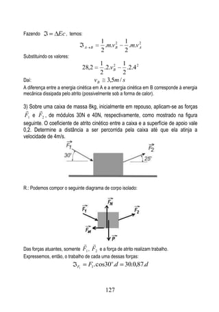 Fazendo           Ec , temos:
                                            1      2   1      2
                                A   B         .m.v B     .m.v A
                                            2          2
Substituindo os valores:
                                           1      2 1
                                28,2         .2.v B   .2.4 2
                                           2        2
Daí:                                    v B 3,5m / s
A diferença entre a energia cinética em A e a energia cinética em B corresponde à energia
mecânica dissipada pelo atrito (possivelmente sob a forma de calor).

3) Sobre uma caixa de massa 8kg, inicialmente em repouso, aplicam-se as forças
       
F1 e F2 , de módulos 30N e 40N, respectivamente, como mostrado na figura
seguinte. O coeficiente de atrito cinético entre a caixa e a superfície de apoio vale
0,2. Determine a distância a ser percorrida pela caixa até que ela atinja a
velocidade de 4m/s.




R.: Podemos compor o seguinte diagrama de corpo isolado:




                                       
Das forças atuantes, somente F1 , F2 e a força de atrito realizam trabalho.
Expressemos, então, o trabalho de cada uma dessas forças:
                           F1       F1. cos30o.d       30.0,87.d


                                              127
 