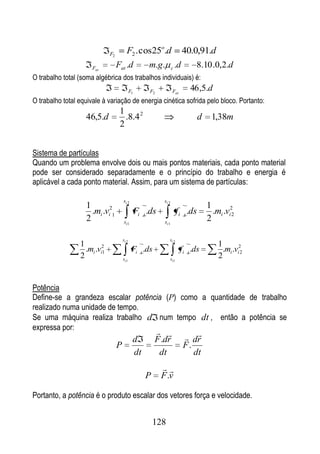 F2          F2 . cos25o.d                        40.0,91.d
                      Fat          Fat .d               m.g .         c   .d       8.10 .0,2.d
O trabalho total (soma algébrica dos trabalhos individuais) é:
                                              F1        F2            Fat        46 ,5.d
O trabalho total equivale à variação de energia cinética sofrida pelo bloco. Portanto:
                                    1
                   46,5.d             .8.4 2                                          d    1,38m
                                    2


Sistema de partículas
Quando um problema envolve dois ou mais pontos materiais, cada ponto material
pode ser considerado separadamente e o princípio do trabalho e energia é
aplicável a cada ponto material. Assim, para um sistema de partículas:

                                       si 2                    si 2
                   1                                                                      1
                     .mi .vi21                     Fi t .ds               f i t .ds         .mi .vi22
                   2                    si 1                   si 1
                                                                                          2

                                       si 2                       si 2
                 1                                                                            1
                   .mi .vi2
                          1                    Fi t .ds                     f i t .ds           .mi .vi22
                 2                     si1                        si1
                                                                                              2


Potência
Define-se a grandeza escalar potência (P) como a quantidade de trabalho
realizado numa unidade de tempo.
Se uma máquina realiza trabalho d num tempo dt , então a potência se
expressa por:                                                                 dr
                                               d           F .dr
                                   P                                           F.
                                               dt           dt                    dt
                                                              
                                                       P      F .v

Portanto, a potência é o produto escalar dos vetores força e velocidade.


                                                           128
 