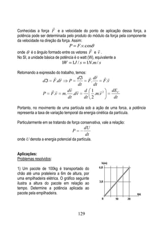 
Conhecidas a força F e a velocidade do ponto de aplicação dessa força, a
potência pode ser determinada pelo produto do módulo da força pela componente
da velocidade na direção da força. Assim:
                                   P F.v. cos
                                             
onde    é o ângulo formado entre os vetores F e v .
No SI, a unidade básica de potência é o watt (W), equivalente a
                            1W      1J / s 1N.m / s

Retomando a expressão do trabalho, temos:
                                          dr 
                                     d                
                d       F .dr      P       F.      F .v
                                      dt      dt
                                 
                                  dv  d 1  2          dEC
                P    F .v       m. .dv        .m.v
                                  dt     dt 2            dt

Portanto, no movimento de uma partícula sob a ação de uma forca, a potência
representa a taxa de variação temporal da energia cinética da partícula.

Particularmente em se tratando de força conservativa, vale a relação:
                                             dU
                                       P
                                              dt
onde U denota a energia potencial da partícula.


Aplicações:
Problemas resolvidos:

1) Um pacote de 100kg é transportado do
chão até uma prateleira a 6m de altura, por
uma empilhadeira elétrica. O gráfico seguinte
ilustra a altura do pacote em relação ao
tempo. Determine a potência aplicada ao
pacote pela empilhadeira.



                                           129
 