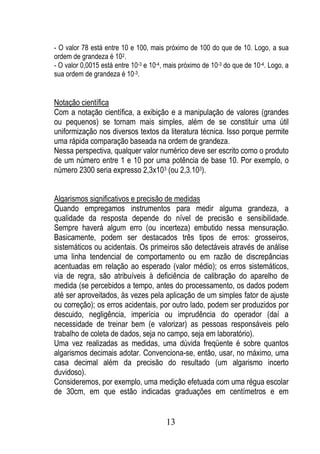 - O valor 78 está entre 10 e 100, mais próximo de 100 do que de 10. Logo, a sua
ordem de grandeza é 102.
- O valor 0,0015 está entre 10-3 e 10-4, mais próximo de 10-3 do que de 10-4. Logo, a
sua ordem de grandeza é 10-3.


Notação científica
Com a notação científica, a exibição e a manipulação de valores (grandes
ou pequenos) se tornam mais simples, além de se constituir uma útil
uniformização nos diversos textos da literatura técnica. Isso porque permite
uma rápida comparação baseada na ordem de grandeza.
Nessa perspectiva, qualquer valor numérico deve ser escrito como o produto
de um número entre 1 e 10 por uma potência de base 10. Por exemplo, o
número 2300 seria expresso 2,3x103 (ou 2,3.103).


Algarismos significativos e precisão de medidas
Quando empregamos instrumentos para medir alguma grandeza, a
qualidade da resposta depende do nível de precisão e sensibilidade.
Sempre haverá algum erro (ou incerteza) embutido nessa mensuração.
Basicamente, podem ser destacados três tipos de erros: grosseiros,
sistemáticos ou acidentais. Os primeiros são detectáveis através de análise
uma linha tendencial de comportamento ou em razão de discrepâncias
acentuadas em relação ao esperado (valor médio); os erros sistemáticos,
via de regra, são atribuíveis à deficiência de calibração do aparelho de
medida (se percebidos a tempo, antes do processamento, os dados podem
até ser aproveitados, às vezes pela aplicação de um simples fator de ajuste
ou correção); os erros acidentais, por outro lado, podem ser produzidos por
descuido, negligência, imperícia ou imprudência do operador (daí a
necessidade de treinar bem (e valorizar) as pessoas responsáveis pelo
trabalho de coleta de dados, seja no campo, seja em laboratório).
Uma vez realizadas as medidas, uma dúvida freqüente é sobre quantos
algarismos decimais adotar. Convenciona-se, então, usar, no máximo, uma
casa decimal além da precisão do resultado (um algarismo incerto
duvidoso).
Consideremos, por exemplo, uma medição efetuada com uma régua escolar
de 30cm, em que estão indicadas graduações em centímetros e em


                                        13
 