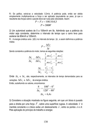 R.: Do gráfico, extrai-se a velocidade: 0,3m/s. A potência pode, então ser obtida
simplesmente multiplicando-se a força a ser aplicada (equivalente ao peso, já que a
resultante das forças sobre o pacote deve ser nula) pela velocidade. Assim:
                                P     F .v 100.10.0,3
                                       P 300W

2) Um automóvel acelera de 0 a 100km/h em 8s. Admitindo que a potência do
motor seja constante, determine o intervalo de tempo que o carro leva para
acelerar de 80km/h a 120km/h.
R.: A energia cinética varia   Ec no intervalo de tempo t , e assim definimos a potência
média:
                                                 Ec
                                          P
                                                  t
Sendo constante a potência do motor, temos as seguintes relações:
                                              1              1
                                                .m.v12f        .m.v12i
                          t1        Ec1       2              2
                          t2        Ec2       1     2        1      2
                                                .m.v2 f        .m.v2i
                                              2              2
                                      t1      v12f v12i
                                               2        2
                                      t2      v2 f    v 2i
Onde     t1 e t 2 são, respectivamente, os intervalos de tempo demandados para as
variações Ec1 e Ec 2 de energia cinética.
Então, substituindo os valores, encontramos:
                                    8         1002 0 2
                                    t2       1202 80 2
                                           t 2 6,4s

3) Considere a situação mostrada na figura seguinte, em que um bloco é puxado
                                                                          
para a direita por uma força F , sobre uma superfície rugosa. A velocidade v é
                                                      
mantida constante e o bloco exibe um deslocamento s , entre os pontos A e B.
Pela aplicação do princípio do trabalho e energia:



                                              130
 