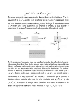1                                  1
                          .m.v 2     F .s     c   .FN .s     .m.v 2
                        2                                  2
Esclareça o seguinte paradoxo aparente: A equação acima é satisfeita se F.s for
equivalente a c .FN . Então, pode-se afirmar que o trabalho realizado pela força
                                                                      
de atrito de deslizamento corresponde ao produto da força F pelo deslocamento
s. Portanto, uma certa quantidade de energia é “criada”, já que durante o
deslocamento as superfícies em contato são aquecidas (liberação de calor).




R.: Devemos reconhecer que o bloco e a superfície horizontal são deformáveis (portanto,
não rígidas). Quando o bloco desliza sobre o plano horizontal da figura, as reentrâncias
(dentes, na figura acima) se deformam (podem vibrar ou até quebrar-se). Assim, as forças
de atrito são um pouco deslocadas, devido às deformações localizadas. Em qualquer
instante, a resultante de todas as forças de atrito praticamente não muda, sendo igual a
   c .FN . Ocorre, porém, que o deslocamento real de         c .FN não coincide como o
                                     
deslocamento s da força aplicada F . Na verdade, s’ é menor do que s; portanto, o
trabalho externo realizado pela força de atrito resultante será c .FN .s ' (e não

  c   .FN .s ). O aumento de energia interna (associada ao aumento de temperatura do
bloco) será equivalente à diferença desses trabalhos, ou seja:   c   .FN .( s   s' ) .




                                            131
 