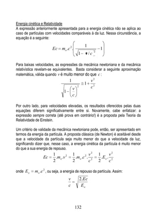 Energia cinética e Relatividade
A expressão anteriormente apresentada para a energia cinética não se aplica ao
caso de partículas com velocidades comparáveis à da luz. Nessa circunstância, a
equação é a seguinte:
                                                    1
                       Ec     mo .c 2 .                        1
                                                          2
                                              1     v/c

Para baixas velocidades, as expressões da mecânica newtoniana e da mecânica
relativística revelam-se equivalentes. Basta considerar a seguinte aproximação
matemática, válida quando v é muito menor do que c :
                                     1                   v2
                                                    1
                                         v
                                              2          c2
                               1
                                         c

Por outro lado, para velocidades elevadas, os resultados oferecidos pelas duas
equações diferem significativamente entre si. Novamente, cabe enfatizar: a
expressão sempre correta (até prova em contrário!) é a proposta pela Teoria da
Relatividade de Einstein.

Um critério de validade da mecânica newtoniana pode, então, ser apresentado em
termos da energia da partícula. A proposta clássica (de Newton) é aceitável desde
que a velocidade da partícula seja muito menor do que a velocidade da luz,
significando dizer que, nesse caso, a energia cinética da partícula é muito menor
do que a sua energia de repouso.
                        1                1           v2       1       v2
                 Ec       .mo .v 2         .mo .c 2 . 2         .E o . 2
                        2                2           c        2       c

onde E o    mo .c 2 , ou seja, a energia de repouso da partícula. Assim:
                                     v            2.Ec
                                     c             Eo



                                             132
 