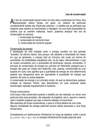 Leis de conservação


A    s leis de conservação figuram entre as mais úteis e poderosas da Física. Sua
     apresentação básica retrata, em geral, um sistema de partículas
completamente isolado das influências externas – à medida que as partículas que
integram esse sistema se movimentam e interagem, há uma certa propriedade do
sistema que se mantém inalterada. Assim, podemos destacar três leis de
conservação na natureza:
           i. conservação da energia
           ii. conservação do momento linear
           iii. conservação do momento angular

Conservação da energia
A idealização de uma entidade como a energia constitui um dos grandes
“achados” da ciência natural. Isso porque, não obstante a diversidade de modos
em que se apresenta, a energia total do Universo não muda em termos de
quantidade. As modalidades energéticas são, via de regra, intercambiáveis, o que
se mostra consistente com a diversidade de fenômenos naturais conhecidos. O
princípio da conservação da energia (ou princípio de Helmholtz) assegura que a
energia não pode ser criada nem destruída, mas, apenas, transformada de uma
espécie em outra. Isso significa que a quantidade de energia de uma determinada
espécie que desaparece deve ser equivalente à quantidade de energia que
aparece, de outra ou outras espécies.
A conservação da energia é um princípio amplo, do qual se desconhece qualquer
violação na natureza. Porém, aqui discutiremos um caso particular dessa
conservação, aplicado especialmente à mecânica.

Forças conservativas
Uma força é dita conservativa quando o trabalho por ela realizado, ao mover uma
partícula entre duas posições, não depender da trajetória, isto é, assumir o mesmo
valor o trabalho qualquer que seja o caminho adotado no movimento.
São exemplos de forças conservativas, o peso e a força elástica de uma mola.
Alguma modalidade de energia potencial sempre estará associada a uma força
conservativa.

Consideremos um deslocamento infinitesimal ao longo da trajetória, entre o ponto
(x,y,z) e (x+dx,y+dy,z+dz). A variação infinitesimal da função potencial será:


                                      133
 