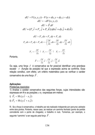 dU      V ( x, y, z ) V ( x dx, y dy, z dz)
                                 dU      dV ( x, y, z )
                                              
                                       dU F .dr
                                                         
               dU      ( Fx .i Fy . j Fz .k ).(dx.i dy. j dz.k )

                            dU        Fx .dx    Fy .dy     Fz .dz
                                                 V          V           V
                Fx .dx Fy .dy Fz .dz               .dx        .dy         .dz
                                                 x          y           z

                                  V   ; Fy           V   ; Fz       V
                       Fx
                                  x                  y              z
Portanto,
                                       V       V        V 
                              F           .i       .j        .k
                                        x        y         z
                        
Ou seja, uma força F é conservativa se for possível identificar uma grandeza
escalar V (função da posição) tal que a expressão acima se confirme. Essa
relação constitui, com efeito, um critério matemático para se verificar o caráter
                            
conservativo de uma força F .


Aplicações:
Problemas resolvidos:
1) Analise o caráter conservativo das seguintes forças, cujas intensidades são
expressas em N e as posições x e y expressas em metros:
                    
i) F1    10 .( y.i x. j )
                    
ii) F2   10 .( y.i x. j )

R.: Se a força é conservativa, o trabalho por ela realizado independe por percurso adotado
entre dois pontos. Portanto, nesse caso, ao realizar um caminho fechado (ponto de partida
coincidente com o ponto de chegada), o trabalho é nulo. Tomemos, por exemplo, o
                                                
seguinte “caminho” a ser seguido pela força     F.


                                               134
 