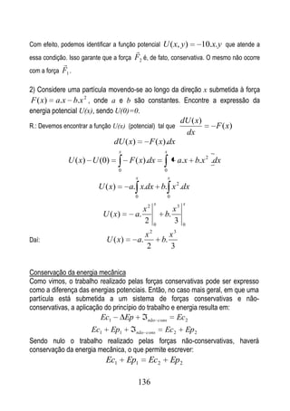 Com efeito, podemos identificar a função potencial U ( x, y)       10.x. y que atende a
                                        
essa condição. Isso garante que a força F2 é, de fato, conservativa. O mesmo não ocorre
            
com a força F1 .

2) Considere uma partícula movendo-se ao longo da direção x submetida à força
F ( x) a.x b.x 2 , onde a e b são constantes. Encontre a expressão da
energia potencial U(x), sendo U(0)=0.
                                                                          dU ( x)
R.: Devemos encontrar a função U(x) (potencial) tal que                               F ( x)
                                                                           dx
                                dU ( x)             F ( x).dx
                                    x                        x
              U ( x) U (0)               F ( x).dx                       a.x b.x 2 .dx
                                    0                        0
                                             x                   x
                          U ( x)         a. x.dx b. x 2 .dx
                                             0                   0
                                                  2 x                      x
                                                x               x3
                             U ( x)          a.              b.
                                                2       0
                                                                3          0
                                                    2                3
                                                  x              x
Daí:                          U ( x)         a.             b.
                                                  2              3


Conservação da energia mecânica
Como vimos, o trabalho realizado pelas forças conservativas pode ser expresso
como a diferença das energias potenciais. Então, no caso mais geral, em que uma
partícula está submetida a um sistema de forças conservativas e não-
conservativas, a aplicação do princípio do trabalho e energia resulta em:
                          Ec1           Ep        não cons               Ec2
                       Ec1     Ep1           não cons        Ec 2              Ep 2
Sendo nulo o trabalho realizado pelas forças não-conservativas, haverá
conservação da energia mecânica, o que permite escrever:
                              Ec1       Ep1       Ec2                Ep2

                                             136
 
