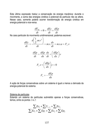 Esta última expressão traduz a conservação da energia mecânica: durante o
movimento, a soma das energias cinética e potencial da partícula não se altera.
Nesse caso, somente poderá ocorrer transformação de energia cinética em
energia potencial e vice-versa.

                           dE M             dEc          dEp
                                      0
                            dt               dt           dt
No caso particular do movimento unidimensional, podemos escrever:
                           1
                       d     .m.v 2
               dEc         2                        dv
                                            m.v.          m.v.a       Fx .v
                dt           dt                     dt

                        dEp        dEp dx            dEp
                                       .                 .v
                         dt         dx dt             dx

                                           dEp
                             Fx .v             .v         0
                                            dx

                                             dEp
                                   Fx
                                              dx

A ação de forças conservativas sobre um sistema é igual a menos a derivada da
energia potencial do sistema.


Sistema de partículas
Estando um sistema de partículas submetido apenas a forças conservativas,
temos, entre os pontos 1 e 2:

                             Ec1           U1   2         Ec2
                       Ec1           Ep1            Ec2         Ep2



                                          137
 