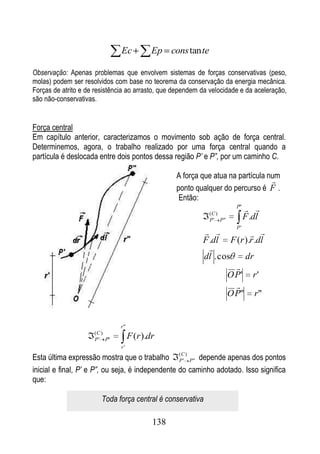 Ec           Ep cons tan te

Observação: Apenas problemas que envolvem sistemas de forças conservativas (peso,
molas) podem ser resolvidos com base no teorema da conservação da energia mecânica.
Forças de atrito e de resistência ao arrasto, que dependem da velocidade e da aceleração,
são não-conservativas.


Força central
Em capítulo anterior, caracterizamos o movimento sob ação de força central.
Determinemos, agora, o trabalho realizado por uma força central quando a
partícula é deslocada entre dois pontos dessa região P’ e P”, por um caminho C.

                                                  A força que atua na partícula num
                                                                                 
                                                  ponto qualquer do percurso é F .
                                                   Então:
                                                             (C )
                                                                       P"
                                                                             
                                                             P ' P"         F .dl
                                                                       P'
                                                                       
                                                           F .dl F (r ).r .dl
                                                             
                                                           dl . cos   dr
                                                                    
                                                                  O P' r '
                                                                    
                                                                  O P" r"


                              r"
                     (C )
                     P ' P"         F (r ).dr
                               r'

Esta última expressão mostra que o trabalho P ' P" depende apenas dos pontos
                                                   (C )


inicial e final, P’ e P”, ou seja, é independente do caminho adotado. Isso significa
que:

                        Toda força central é conservativa

                                            138
 