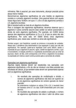 milímetros. Não é possível, por esse instrumento, alcançar precisão acima
dessa menor medida.
Denominam-se algarismos significativos de uma medida os algarismos
corretos e o primeiro algarismo duvidoso. Uma possível leitura com aquela
nossa régua seria 18,65cm, em que o 1, o 8 e o 6 são algarismos corretos e
o 5, algarismo duvidoso.
Não é razoável exibir-se mais de um algarismo duvidoso.
Para a contagem dos algarismos significativos, devemos observar que o
algarismo 0 (zero) somente assume esse caráter se estiver posicionado à
direita de outro algarismo significativo. Por exemplo, em 0,0053 temos
apenas dois algarismos significativos (o 5 e o 3), já que os zeros não são
significativos. Por outro lado, em 53000 temos cinco algarismos
significativos; pois, nesse caso, também os zeros são significativos.

Dúvidas surgem, com freqüência, quando se promove a conversão de unidades.
Nesse caso, a tendência (aos desavisados) é que apareçam 0 (zero) que não são
significativos. Por exemplo, poder-se-ia expressar 2,6m como 260cm, dando a
impressão de que o algarismo 6 assume, agora, caráter de algarismo correto, o que
é inconsistente. A notação científica é o expediente recomendado para se evitar tal
equívoco. Assim, de fato, 2,6m corresponde a 2,6.102cm; o algarismo 6 é duvidoso
na expressão em metros e assim continua sendo após a conversão de unidade.


Operações com algarismos significativos
Algumas regras básicas devem ser obedecidas nas operações com
algarismos significativos, a fim de não se introduzir uma falsa precisão aos
resultados de cálculo, já que também estes devem ser apresentados apenas
com os algarismos significativos.

    i.        No resultado das operações de multiplicação e divisão, o
              número de algarismos significativos não deve ser superior ao
              do de algarismos significativos do número operado de menor
              precisão.
              Se pretendemos multiplicar os valores 2,34 e 2,6, o resultado deve
              ser expresso como 6,1 (ou seja, 6,084 arredondado para uma casa
              decimal)
    ii.       No resultado das operações de adição e subtração, o número
              de algarismos significativos não deve ir além da última casa


                                       14
 
