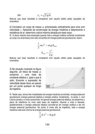 Daí:                    vf         2.g.h
Note-se que esse resultado é compatível com aquele obtido pelas equações da
cinemática.

2) Considere um corpo de massa m arremessado verticalmente para cima com
velocidade v. Aplicando da conservação da energia mecânica e desprezando a
resistência do ar, determine a altura máxima atingida por esse corpo.
R.: A altura máxima será alcançada quando toda a energia cinética conferida inicialmente
ao corpo (no arremesso) tiver sido convertida em energia potencial gravitacional. Assim:

                                 1
                                   .m.v 2      m.g.hmáx
                                 2
                                               v2
                                      hmáx
                                               2. g
Note-se que esse resultado é compatível com aquele obtido pelas equações da
cinemática.


3) Na situação mostrada na figura
seguinte, um bloco de massa m
comprime x uma mola de
constante elástica k, após o que é
solto. Encontre a expressão da
velocidade desse bloco ao passar
por um ponto qualquer ao longo
da trajetória.

R.: Neste caso, temos três modalidades de energia mecânica envolvidas: energia potencial
gravitacional, energia potencial elástica e energia cinética. Inicialmente, no ponto A, com
o bloco parado e a mola comprimida, há apenas energia potencial elástica, se adotarmos o
plano de referência no nível mais baixo da trajetória. Quando a mola é liberada,
gradativamente a energia potencial elástica converte-se em energia cinética e daí em
energia potencial gravitacional. No ponto B (mais alto da trajetória), toda a energia
mecânica está sob a forma de energia potencial gravitacional.
                                   1
                                     .k .x 2      m.g.h
                                   2

                                            140
 