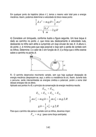 Em qualquer ponto da trajetória (altura h’), temos o mesmo valor total para a energia
mecânica. Assim, podemos determinar a velocidade do bloco nesse ponto:
                             1                           1
                               .k.x 2      m.g.h'          .m.v 2
                             2                           2
                                          k .x 2
                                 v                  2.g.h'
                                            m

4) Considere um brinquedo, conforme ilustra a figura seguinte. Um leve toque é
dado ao carrinho no ponto A, que inicia seu deslocamento à velocidade nula,
deslizando no trilho sem atrito e cumprindo um loop circular de raio R. A altura h,
do ponto A, é mínima para que seja possível o loop sem a perda de contato com
os trilhos. Determine: i) o valor de h em função de R; ii) a força que o trilho exerce
sobre o carrinho no ponto B.




R.: O carrinho desenvolve movimento variado, sem que haja qualquer dissipação de
energia mecânica (desprezam-se, aqui, o atrito e a resistência do ar). Assim, durante todo
o percurso, serão intercambiadas as energias cinética e potencial, porém a soma total
dessas energias não se altera.
Aplicado aos pontos A e B, o princípio da conservação da energia mecânica resulta:
                                        EM A       EM B
                              EC A      E PA       ECB      E PB
                      1      2                 1      2
                        .m.v A       m.g.h       .m.v B       m.g.2.R
                      2                        2
                                          1 2
                                 g.h        .v B     g.2.R
                                          2
Para que o carrinho não perca o contato com os trilhos, devemos impor:
                        Fcp m.g (peso como força centrípeta)



                                             141
 