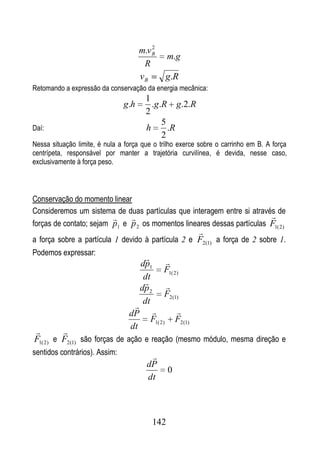 2
                                     m.v B
                                                   m.g
                                      R
                                     vB            g.R
Retomando a expressão da conservação da energia mecânica:
                                       1
                               g.h       .g.R g.2.R
                                       2
                                            5
Daí:                                   h      .R
                                            2
Nessa situação limite, é nula a força que o trilho exerce sobre o carrinho em B. A força
centrípeta, responsável por manter a trajetória curvilínea, é devida, nesse caso,
exclusivamente à força peso.



Conservação do momento linear
Consideremos um sistema de duas partículas que interagem entre si através de
                                                                       
forças de contato; sejam p1 e p 2 os momentos lineares dessas partículas F1( 2)
                                                                
a força sobre a partícula 1 devido à partícula 2 e F2(1) a força de 2 sobre 1.
Podemos expressar:
                                              
                                      dp1
                                               F1( 2)
                                       dt
                                              
                                      dp 2
                                               F2(1)
                                       dt
                                  
                                 dP                   
                                         F1( 2 )       F2 (1)
                                 dt
        
F1( 2) e F2(1) são forças de ação e reação (mesmo módulo, mesma direção e
sentidos contrários). Assim:             
                                        dP
                                                   0
                                        dt



                                         142
 