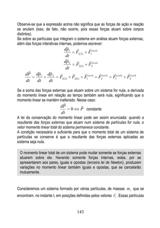 Observe-se que a expressão acima não significa que as forças de ação e reação
se anulem (isso, de fato, não ocorre, pois essas forças atuam sobre corpos
distintos).
Se sobre as partículas que integram o sistema em análise atuam forças externas,
além das forças interativas internas, podemos escrever:
                                                   
                              dp1
                                         F1( 2)      F1( ext)
                               dt
                                                   
                              dp 2
                                         F2(1)       F2( ext)
                              dt
                                                                               
     dP     dp1    dp 2
                           F1( 2)    F2(1)        F1( ext)      F2( ext)   F1( ext)   F2( ext)
     dt      dt     dt

Se a soma das forças externas que atuam sobre um sistema for nula, a derivada
do momento linear em relação ao tempo também será nula, significando que o
momento linear se mantém inalterado. Nesse caso:
                             
                            dP               
                                     0       P constante
                            dt
A lei da conservação do momento linear pode ser assim enunciada: quando a
resultante das forças externas que atuam num sistema de partículas for nula, o
vetor momento linear total do sistema permanece constante.
A condição necessária e suficiente para que o momento total de um sistema de
partículas se conserve é que a resultante das forças externas aplicadas ao
sistema seja nula.

 O momento linear total de um sistema pode mudar somente se forças externas
 atuarem sobre ele. Havendo somente forças internas, estas, por se
 apresentarem aos pares, iguais e opostas (terceira lei de Newton), produzem
 variações no momento linear também iguais e opostas, que se cancelarão
 mutuamente.


Consideremos um sistema formado por várias partículas, de massas m i que se
                                                                           
encontram, no instante t, em posições definidas pelos vetores ri . Essas partículas


                                         143
 