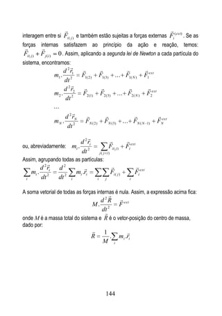                                                              
interagem entre si Fi ( j ) e também estão sujeitas a forças externas Fi (ext) . Se as
forças internas satisfazem ao princípio da ação e reação, temos:
         
 Fi ( j ) F j (i ) 0 . Assim, aplicando a segunda lei de Newton a cada partícula do
sistema, encontramos:
                          
                      d 2 r1                           
                  m1 . 2      F1( 2 ) F1( 3) ... F1( N ) F1ext
                      dt
                                                        
                      d 2 r2
                  m2 . 2      F2 (1) F2 ( 3) ... F2 ( N ) F2ext
                       dt
                  ...
                                                             ext
                       d 2 rN
                  mN . 2       FN ( 2 ) FN ( 3) ... FN ( N 1) FN
                        dt
                                                                    
                        d 2 ri
ou, abreviadamente: mi . 2                              Fi ( j )      Fi ext
                        dt                      j( j i)
Assim, agrupando todas as partículas:
                                                                          
         d 2 ri     d2             
     mi . 2                    mi .ri                     Fi ( j )          Fi ext
 i       dt         dt 2   i                i       j                   i


A soma vetorial de todas as forças internas é nula. Assim, a expressão acima fica:
                                         
                                   d 2 R  ext
                               M. 2        F
                                   dt
                                     
onde M é a massa total do sistema e R é o vetor-posição do centro de massa,
dado por:
                                                 1                    
                                        R           .              mi .ri
                                                  M          i




                                                    144
 