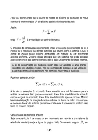 Pode ser demonstrado que o centro de massa do sistema de partículas se move
                        
como se o momento total P do sistema estivesse concentrado nele.

Assim:
                                             
                                 P        mi .V
                                     i
            
          dR
onde V        é a velocidade do centro de massa.
           dt

O princípio da conservação do momento linear leva a uma generalização da lei a
inércia: se a resultante das forças externas que atuam sobre o sistema é nula, o
centro de massa desse sistema permanece em repouso ou em movimento
retilíneo uniforme. Decorre desse princípio que um sistema não pode deslocar
aceleradamente o seu centro de massa sob a ação unicamente de forças internas.
 A lei da conservação do momento linear pode ser aplicada a uma grande
 variedade de situações físicas, não se conhecendo exceção à sua validade.
 Essa lei permanece válida mesmo nos domínios relativístico e quântico.

Podemos escrever, então:
                                                 
                             mi .(vi )1      mi .(vi ) 2

A lei de conservação do momento linear constitui uma útil ferramenta para a
análise de colisões. Isso porque o momento linear total imediatamente antes do
choque é igual ao momento linear total imediatamente após o choque. Mesmo
havendo dissipação de energia durante a colisão, na forma de calor, por exemplo,
o momento linear do sistema permanece inalterado. Exploraremos melhor esse
tema no próximo capítulo.


Conservação do momento angular
Seja uma partícula P de massa m em movimento em relação a um sistema de
                                                                         
referência inercial (reveja a figura da página 102). O momento angular H o em

                                      145
 