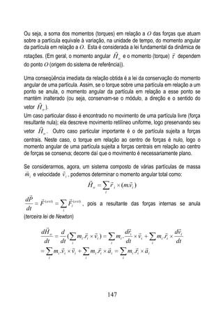 Ou seja, a soma dos momentos (torques) em relação a O das forças que atuam
sobre a partícula equivale à variação, na unidade de tempo, do momento angular
da partícula em relação a O. Esta é considerada a lei fundamental da dinâmica de
                                                                         
rotações. (Em geral, o momento angular H o e o momento (torque)               dependem
do ponto O (origem do sistema de referência)).

Uma conseqüência imediata da relação obtida é a lei da conservação do momento
angular de uma partícula. Assim, se o torque sobre uma partícula em relação a um
ponto se anula, o momento angular da partícula em relação a esse ponto se
mantém inalterado (ou seja, conservam-se o módulo, a direção e o sentido do
       
vetor H o ).
Um caso particular disso é encontrado no movimento de uma partícula livre (força
resultante nula); ela descreve movimento retilíneo uniforme, logo preservando seu
        
vetor H o . Outro caso particular importante é o de partícula sujeita a forças
centrais. Neste caso, o torque em relação ao centro de forças é nulo, logo o
momento angular de uma partícula sujeita a forças centrais em relação ao centro
de forças se conserva; decorre daí que o movimento é necessariamente plano.

Se considerarmos, agora, um sistema composto de várias partículas de massa
                
m i e velocidade v i , podemos determinar o momento angular total como:
                                                  
                                    Ho       r i (m.vi )
                                         i
 
dP                      
       F ( ext)          Fi ( ext) , pois a resultante das forças internas se anula
dt                   i
(terceira lei de Newton)
                                                                         
        dH o          d                      dri                      dvi
                        ( mi .ri vi )     mi .        vi         mi .ri
         dt          dt i               i      dt            i            dt
                                                 
                  mi .vi vi     mi .ri ai       mi .ri ai
            i                   i                  i




                                             147
 