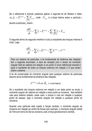 Se o referencial é inercial, podemos aplicar a segunda lei de Newton e obter:
                                   
mi .ai Fi (ext)       Fi ( j ) , onde Fi ( j ) é a força interna sobre a partícula i
                    j, j i
devido à partícula j. Assim:
                      
                    dH o                                                 
                                           ri   Fi ( ext)              ri   Fi ( j )
                     dt                i                    i   j (i j )


O segundo termo do segundo membro é nulo (a resultante dos torques internos é
nula). Logo:
                      
                    dH o                                       (ext)      (ext)
                                           ri   Fi (ext)         i
                     dt            i                        i



 Para um sistema de partículas, a lei fundamental da dinâmica das rotações
 tem o seguinte enunciado: a taxa de variação com o tempo do momento
 angular total do sistema em relação a um ponto O (num referencial inercial) é
 igual à resultante de todos os torques externos em relação a O que atuam
 sobre o sistema.
A lei da conservação do momento angular para qualquer sistema de partículas
decorre da lei fundamental da dinâmica das rotações.
                              (ext)                
                                            0       Ho      cons tan te

Se a resultante dos torques externos em relação a um dado ponto se anula, o
momento angular do sistema em relação a esse ponto se conserva. Isso também
vale para sistema isolado; neste caso, o torque é nulo em relação a qualquer
ponto do espaço, logo o momento angular em relação a qualquer ponto se
conserva.

Quando uma partícula está sujeita a forças centrais, o momento angular se
conserva em relação ao centro de forças (por exemplo, o momento angular orbital
da Terra em torno do Sol se conserva, pois a força gravitacional é central).



                                                   148
 