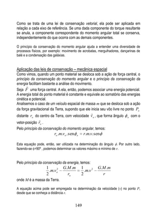 Como se trata de uma lei de conservação vetorial, ela pode ser aplicada em
relação a cada eixo de referência. Se uma dada componente do torque resultante
se anula, a componente correspondente do momento angular total se conserva,
independentemente do que ocorra com as demais componentes.

O princípio da conservação do momento angular ajuda a entender uma diversidade de
processos físicos, por exemplo: movimento de acrobatas, mergulhadores, dançarinas de
balé e a condensação das galáxias.


Aplicação das leis de conservação – mecânica espacial
Como vimos, quando um ponto material se desloca sob a ação de força central, o
princípio da conservação do momento angular e o princípio da conservação da
energia facilitam bastante a análise do movimento.
       
Seja F uma força central. A ela, então, podemos associar uma energia potencial.
A energia total do ponto material é constante e equivale ao somatório das energias
cinética e potencial.
Analisemos o caso de um veículo espacial de massa m que se desloca sob a ação
da força gravitacional da Terra, supondo que ele inicia seu vôo livre no ponto Po
                                                    
distante ro do centro da Terra, com velocidade v o , que forma ângulo      o   com o
              
vetor-posição ro .
Pelo princípio da conservação do momento angular, temos:
                         ro .m.vo . sen   o     r.m.v. sen

Esta equação pode, então, ser utilizada na determinação do ângulo . Por outro lado,
fazendo-se =90º , podemos determinar os valores máximo e mínimo de r.


Pelo princípio da conservação da energia, temos:
                     1     2   G.M .m         1          G.M .m
                       .m.vo                    .m.v 2
                     2           ro           2            r
onde M é a massa da Terra.

A equação acima pode ser empregada na determinação da velocidade (v) no ponto P,
desde que se conheça a distância r.


                                          149
 