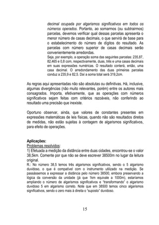 decimal ocupada por algarismos significativos em todos os
             números operados. Portanto, ao somarmos (ou subtrairmos)
             parcelas, devemos verificar qual dessas parcelas apresenta o
             menor número de casas decimais, o que servirá de base para
             o estabelecimento do número de dígitos do resultado. As
             parcelas com número superior de casas decimais serão
             convenientemente arredondas.
             Seja, por exemplo, a operação soma das seguintes parcelas: 235,87,
             82,465 e 0,8 com, respectivamente, duas, três e uma casas decimais
             em suas expressões numéricas. O resultado conterá, então, uma
             casa decimal. O arredondamento das duas primeiras parcelas
             conduz a 235,9 e 82,5. Daí a soma total será 319,2cm.

As regras aqui apresentadas não são absolutas ou definitivas. Há, inclusive,
algumas divergências (não muito relevantes, porém) entre os autores mais
consagrados. Importa, efetivamente, que as operações com números
significativos sejam feitas com critérios razoáveis, não conferindo ao
resultado uma precisão que inexiste.

Oportuno observar, ainda, que valores de constantes presentes em
expressões matemáticas de leis físicas, quando não são resultados diretos
de medidas, não estão sujeitas à contagem de algarismos significativos,
para efeito de operações.


Aplicações:
Problemas resolvidos:
1) Efetuada a medição da distância entre duas cidades, encontrou-se o valor
38,5km. Comente por que não se deve escrever 38500m no lugar da leitura
original.
R.: No número 38,5 temos três algarismos significativos, sendo o 5 algarismo
duvidoso, o que é compatível com o instrumento utilizado na medição. Se
passássemos a expressar a distância pelo número 38500, embora preservando a
lógica da conversão da unidade (já que 1km equivale a 1000m), estaríamos
ampliando o número de algarismos significativos e “transformando” o algarismo
duvidoso 5 em algarismo correto. Note que em 38500 temos cinco algarismos
significativos, sendo o zero mais à direita o “suposto” duvidoso.



                                     15
 