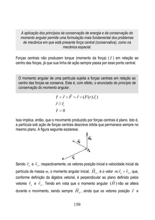 A aplicação dos princípios da conservação de energia e da conservação do
   momento angular permite uma formulação mais fundamental dos problemas
    de mecânica em que está presente força central (conservativa), como na
                               mecânica espacial.

                                                                
Forças centrais não produzem torque (momento da força) ( ) em relação ao
centro das forças, já que sua linha de ação sempre passa por esse ponto central.


 O momento angular de uma partícula sujeita a forças centrais em relação ao
 centro das forças se conserva. Este é, com efeito, o enunciado do princípio de
 conservação do momento angular.
                                                
                                 r F     r ( F (r ).ri )
                            
                           r // ri
                           
                                 0

Isso implica, então, que o movimento produzido por forças centrais é plano. Isto é,
a partícula sob ação de forças centrais descreve órbita que permanece sempre no
mesmo plano. A figura seguinte esclarece.




            
Sendo ro e v o , respectivamente, os vetores posição inicial e velocidade inicial da
                                                                         
partícula de massa m, o momento angular inicial, H o , é o vetor m.ro v o , que,
conforme definição da álgebra vetorial, é perpendicular ao plano definido pelos
                                                              
vetores ro e v o . Tendo em vista que o momento angular (H ) não se altera
                                                                              
durante o movimento, sendo sempre H o , ainda que os vetores posição r e


                                       150
 